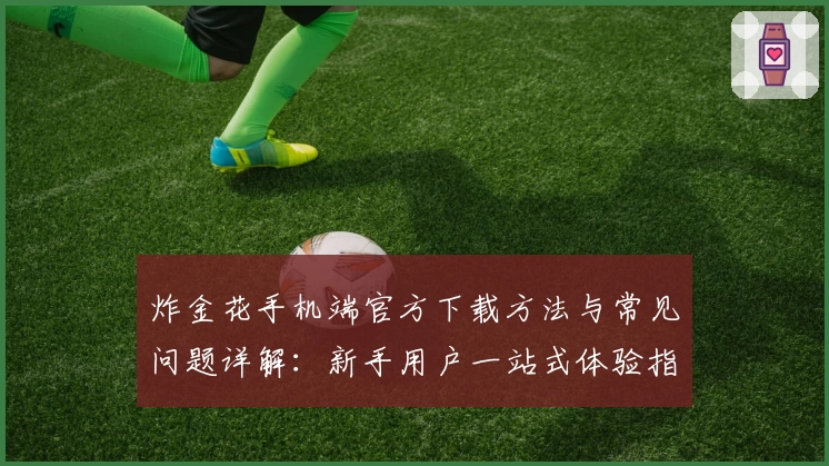 炸金花手机端官方下载方法与常见问题详解：新手用户一站式体验指南