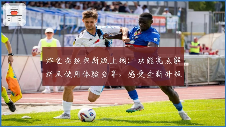 炸金花经典新版上线：功能亮点解析及使用体验分享，感受全新升级魅力