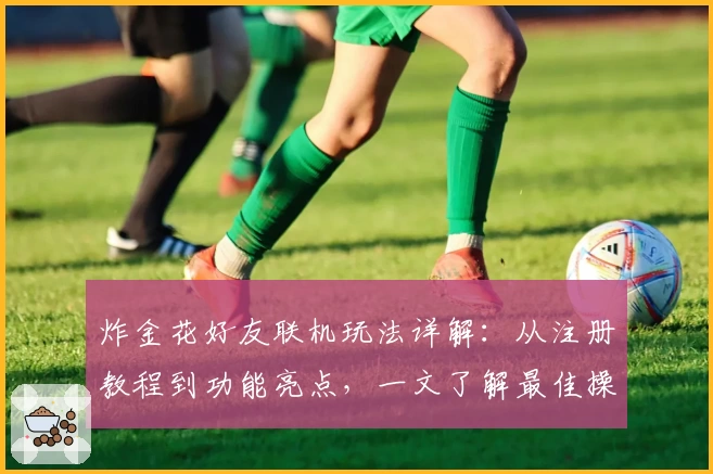 炸金花好友联机玩法详解：从注册教程到功能亮点，一文了解最佳操作体验
