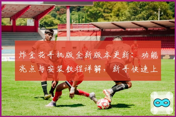 炸金花手机版全新版本更新：功能亮点与安装教程详解，新手快速上手指南