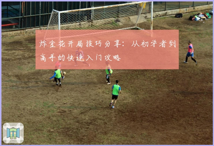 炸金花开局技巧分享:从初学者到高手的快速入门攻略